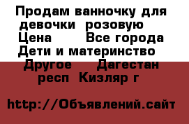 Продам ванночку для девочки (розовую). › Цена ­ 1 - Все города Дети и материнство » Другое   . Дагестан респ.,Кизляр г.